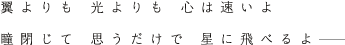 翼よりも 光よりも 心は速いよ 瞳閉じて 思うだけで 星に飛べるよ
