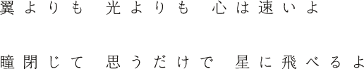 翼よりも 光よりも 心は速いよ 瞳閉じて 思うだけで 星に飛べるよ